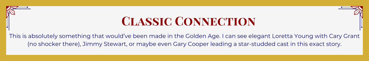 Gold-framed banner with Art Deco brackets in top corners. The banner reads: “Classic Connection: This is absolutely something that would’ve been made in the Golden Age. I can see elegant Loretta Young with Cary Grant (no shocker there), Jimmy Stewart, or maybe even Gary Cooper leading a star-studded cast in this exact story.”