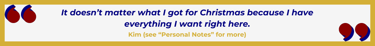 Gold-framed banner with Art Deco quote marks in top left and bottom right corners, done in red and shadowed in navy blue. The banner reads: “ ‘It doesn’t matter what I got for Christmas because I have everything I want right here” — Kim (see “Personal Notes” for more).”