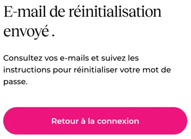 E-mail de réinitialisation envoyé .Consultez vos e-mails et suivez les instructions pour réinitialiser votre mot de passe