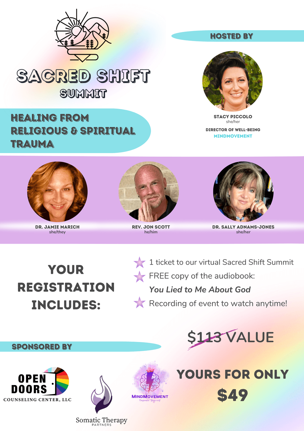 Hosted by Stacy Piccolo, Director of Well-Being, MindMovement. Featuring Dr. Jamie Marich, Rev. Jon Scott, Dr. Sally Adnams-Jones. Your registration includes: 1 ticket to our summit. FREE copy of the Audiobook: You Lied to Me About God, Recording to watch anytime! $113 value. YOURS for only $49. Sponsored by Open Doors Counseling and MindMovement