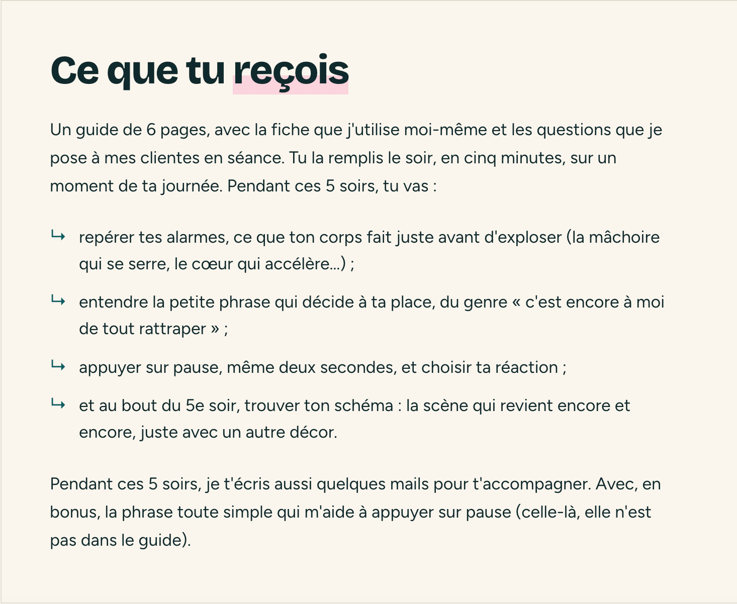 Ce que tu reçois. Un guide de 6 pages, avec la fiche que j'utilise moi-même et les questions que je pose à mes clientes en séance. Tu la remplis le soir, en cinq minutes, sur un moment de ta journée. Pendant ces 5 soirs, tu vas : repérer tes alarmes, ce que ton corps fait juste avant d'exploser ; entendre la petite phrase qui décide à ta place ; appuyer sur pause, même deux secondes, et choisir ta réaction ; et au bout du 5e soir, trouver ton schéma. Pendant ces 5 soirs, je t'écris aussi quelques mails pour t'accompagner, avec en bonus la phrase qui m'aide à appuyer sur pause.