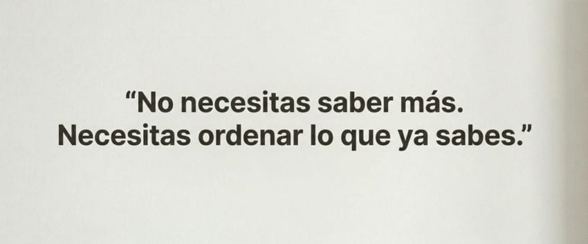 No necesitas saber más. Necesitas ordenar lo que ya sabes
