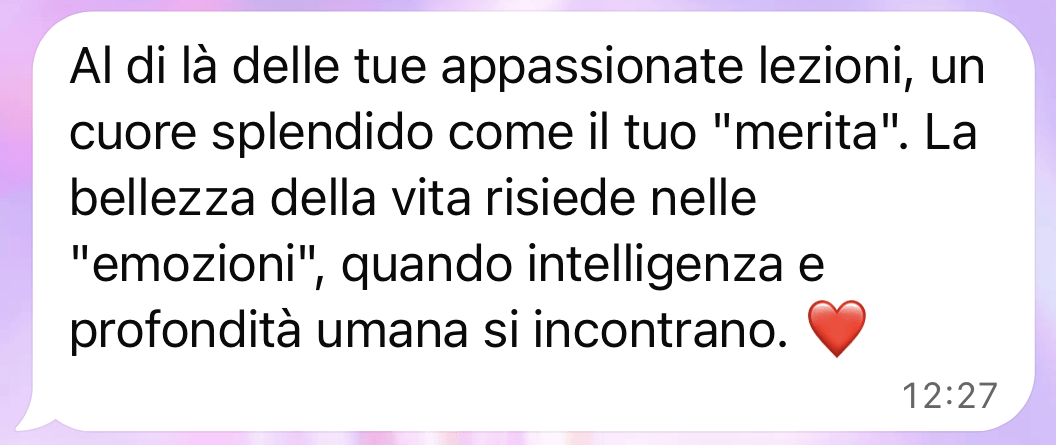 Al di là delle tue appassionate lezioni, un cuore splendido come il tuo merita. La bellezza della vita risiede nelle emozioni, quando intelligenza e profondità umana si incontrano.