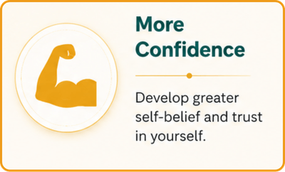 More Confidence Develop greater self-belief and trust in yourself.