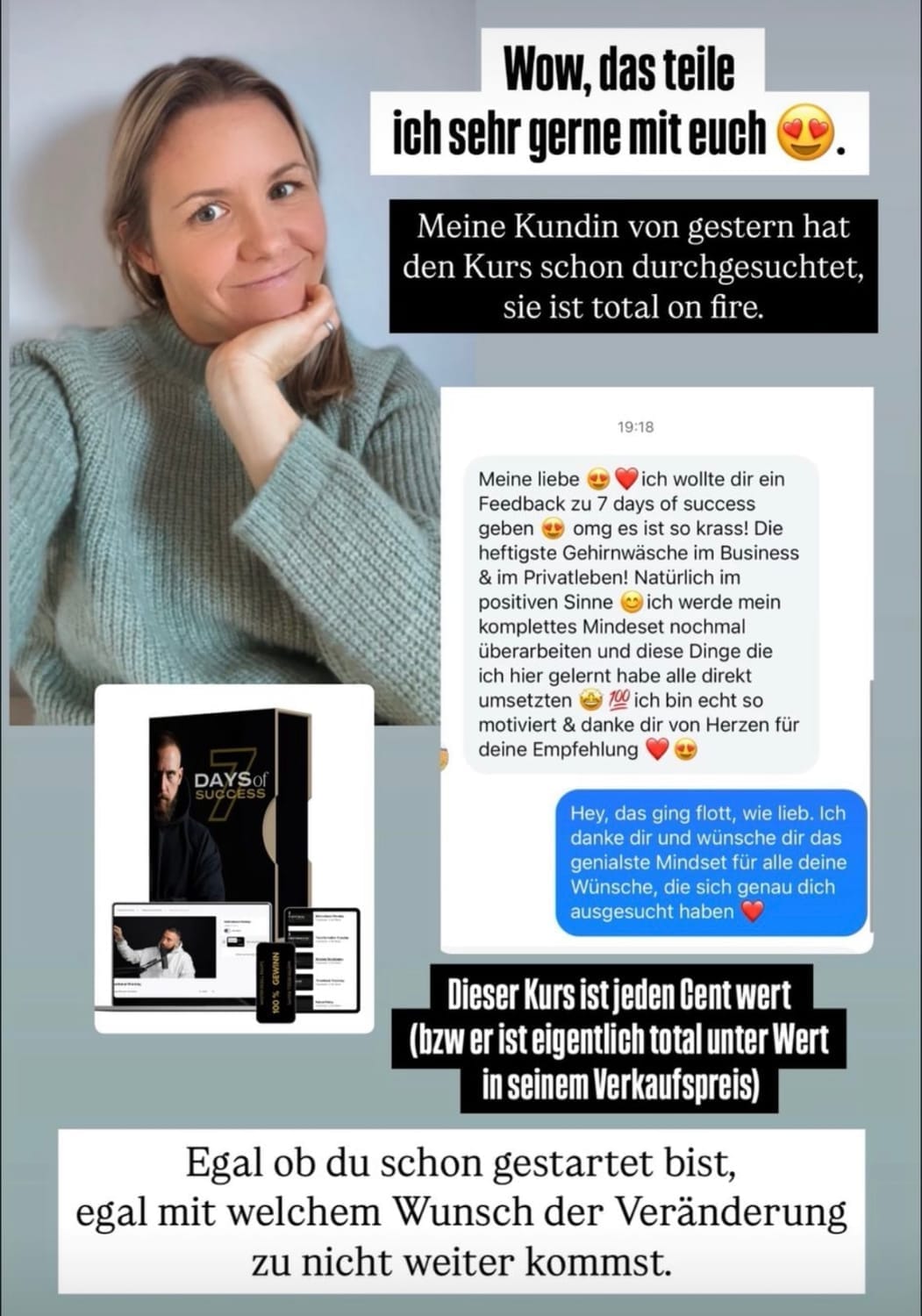 „Screenshot einer Instagram-Story mit einer Frau, die lächelnd den Kopf auf ihre Hand stützt. Daneben eine Nachricht von einer Kundin, die den Kurs ‚7 Days of Success‘ begeistert durchgearbeitet hat. Der Text hebt hervor, dass der Kurs jeden Cent wert sei. Unten steht eine motivierende Botschaft: ‚Egal ob du schon gestartet bist, egal mit welchem Wunsch der Veränderung – du nicht weiter kommst.‘ Begleitet wird die Story von Emojis und einem Bild des Kursprodukts.“