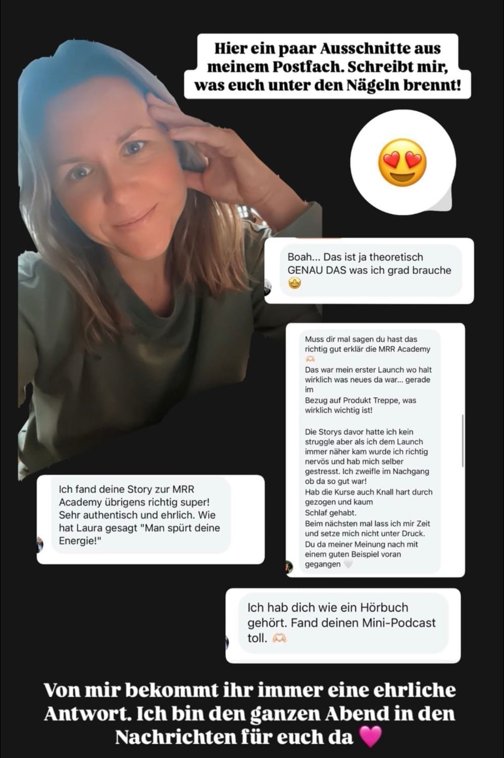 „Screenshot einer Instagram-Story mit einer Frau, die freundlich in die Kamera schaut und ihre Hand an die Stirn legt. Um sie herum befinden sich Screenshots von positiven Nachrichten aus ihrer Community. Kommentare loben ihre ehrlichen Storys zur MRR Academy, ihre Authentizität, und vergleichen sie sogar mit einem Hörbuch. In der Mitte steht: ‚Hier ein paar Ausschnitte aus meinem Postfach. Schreibt mir, was euch unter den Nägeln brennt!‘ Unten: ‚Von mir bekommt ihr immer eine ehrliche Antwort. Ich bin den ganzen Abend in den Nachrichten für euch da.‘ Ein lila Herz unterstreicht den persönlichen Ton.“