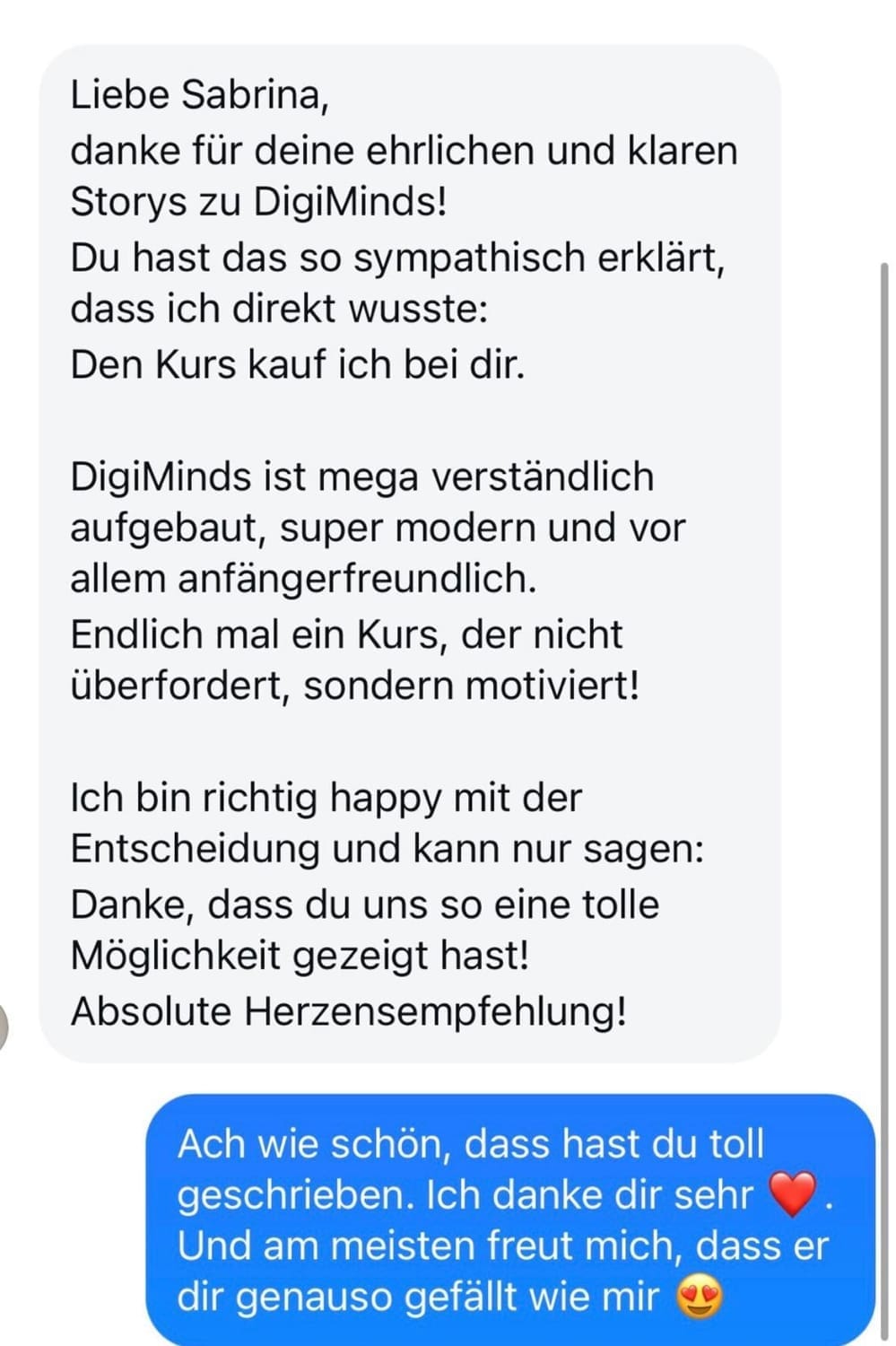 „Screenshot einer Nachricht an Sabrina mit einem ausführlichen Kundenfeedback über den Kurs DigiMinds. Die Kundin bedankt sich für Sabrinas ehrliche und klare Storys, beschreibt den Kurs als sympathisch erklärt, verständlich, modern und anfängerfreundlich. Sie ist glücklich mit ihrer Entscheidung und spricht eine Herzens-Empfehlung aus. Darunter antwortet Sabrina freundlich mit einer blauen Nachricht und bedankt sich ebenfalls herzlich.“