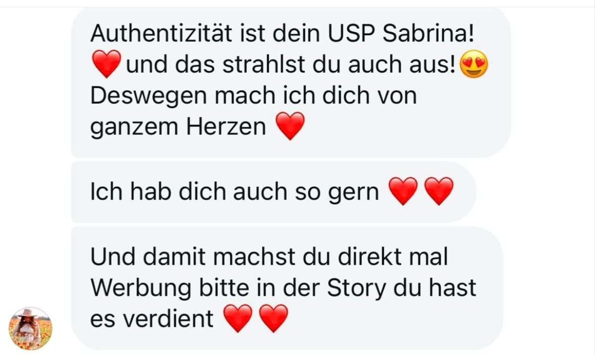 „Screenshot einer persönlichen Instagram-Nachricht mit positivem Feedback. Der Text lautet: ‚Authentizität ist dein USP Sabrina! Und das strahlst du auch aus! Deswegen mach ich dich von ganzem Herzen. Ich hab dich auch so gern. Und damit machst du direkt mal Werbung bitte in der Story, du hast es verdient.‘ Mehrere rote Herz-Emojis und ein lächelndes Emoji mit Herzaugen begleiten die Nachricht.“