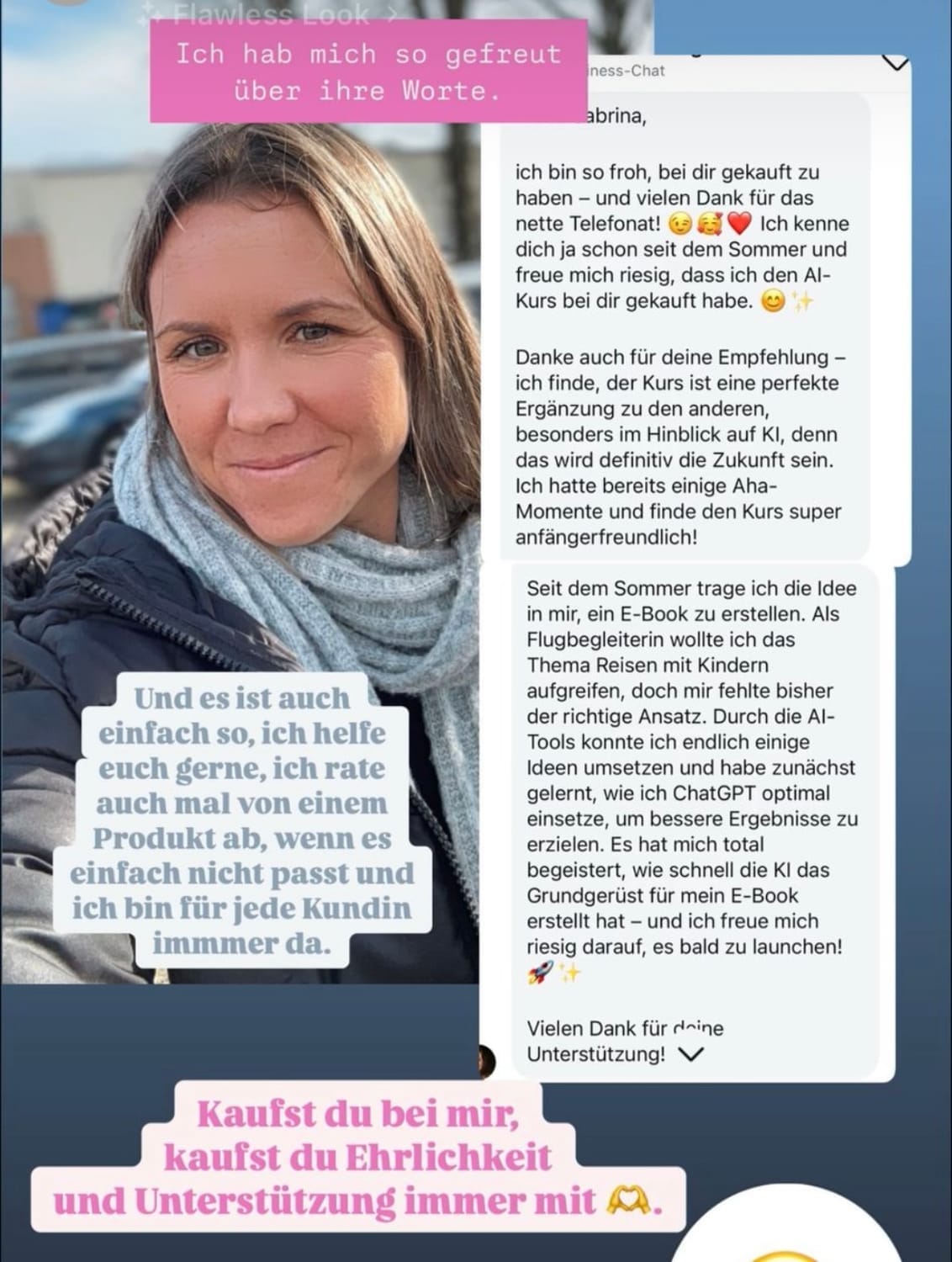 „Instagram-Story mit Kundenfeedback. Links ein Selfie einer lächelnden Frau mit Schal und Jacke. Darüber ein rosa Textfeld: ‚Ich hab mich so gefreut über ihre Worte.‘ Rechts daneben ein längerer Screenshot mit einer ausführlichen positiven Kundenbewertung über ein Online-Produkt. Unten links steht: ‚Und es ist auch einfach so, ich helfe euch gerne, ich rate auch mal von einem Produkt ab, wenn es einfach nicht passt – ich bin für jede Kundin immer da.‘ Darunter ein weiteres Textfeld: ‚Kaufst du bei mir, kaufst du Ehrlichkeit und Unterstützung immer mit.‘“