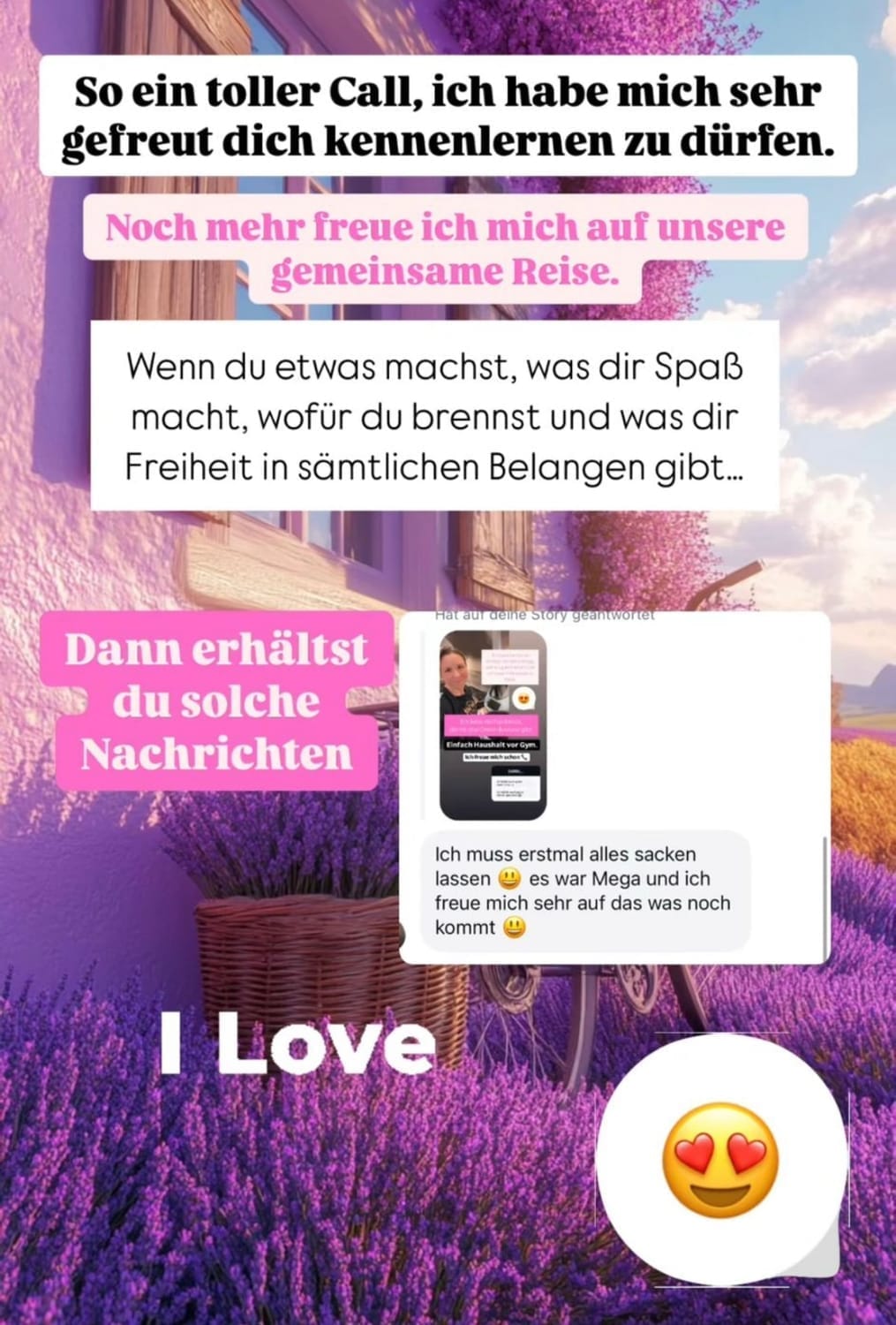 „Instagram-Story-Grafik mit motivierenden Texten über ein erfolgreiches Kennenlern-Call. Oben steht: ‚So ein toller Call, ich habe mich sehr gefreut dich kennenlernen zu dürfen.‘ Darunter ein rosa Textbanner mit: ‚Noch mehr freue ich mich auf unsere gemeinsame Reise.‘ In der Mitte ein Textfeld: ‚Wenn du etwas machst, was dir Spaß macht, wofür du brennst und was dir Freiheit in sämtlichen Belangen gibt…‘ Daneben ein Screenshot einer positiven Nachricht nach dem Call. Unten links steht ‚I Love‘, daneben ein Emoji mit Herzaugen. Hintergrundbild zeigt ein Lavendelfeld und ein helles Haus bei Sonnenuntergang.“