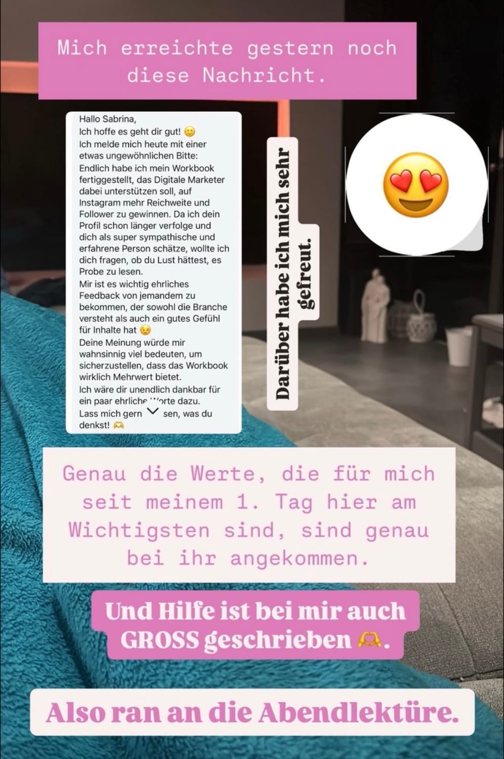 „Instagram-Story-Grafik mit Screenshot einer persönlichen Nachricht. Oben steht in einem rosa Kasten: ‚Mich erreichte gestern noch diese Nachricht.‘ Daneben ein Emoji mit Herz-Augen. In der Mitte ist eine längere Nachricht zu sehen, die eine Nutzerin für die Inspiration und Unterstützung lobt. Begleittexte: ‚Darüber habe ich mich sehr gefreut.‘ und ‚Genau die Werte, die für mich seit meinem 1. Tag hier am wichtigsten sind, sind genau bei ihr angekommen.‘ Unten steht: ‚Und Hilfe ist bei mir auch GROSS geschrieben‘ sowie ein Aufruf: ‚Also ran an die Abendlektüre.‘ Das Bild zeigt im Hintergrund ein gemütliches Wohnzimmer mit Teppich und Deko.“