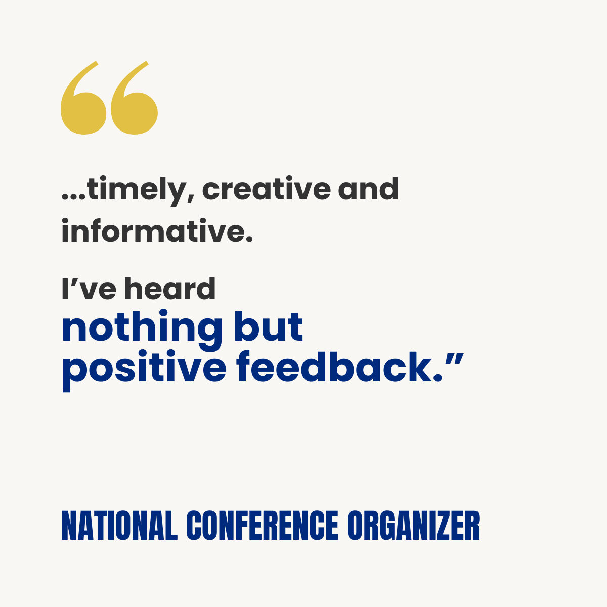 White testimonial card with gold quotation marks. Text reads: “…timely, creative and informative. I’ve heard nothing but positive feedback.” Attribution: National Conference Organizer.