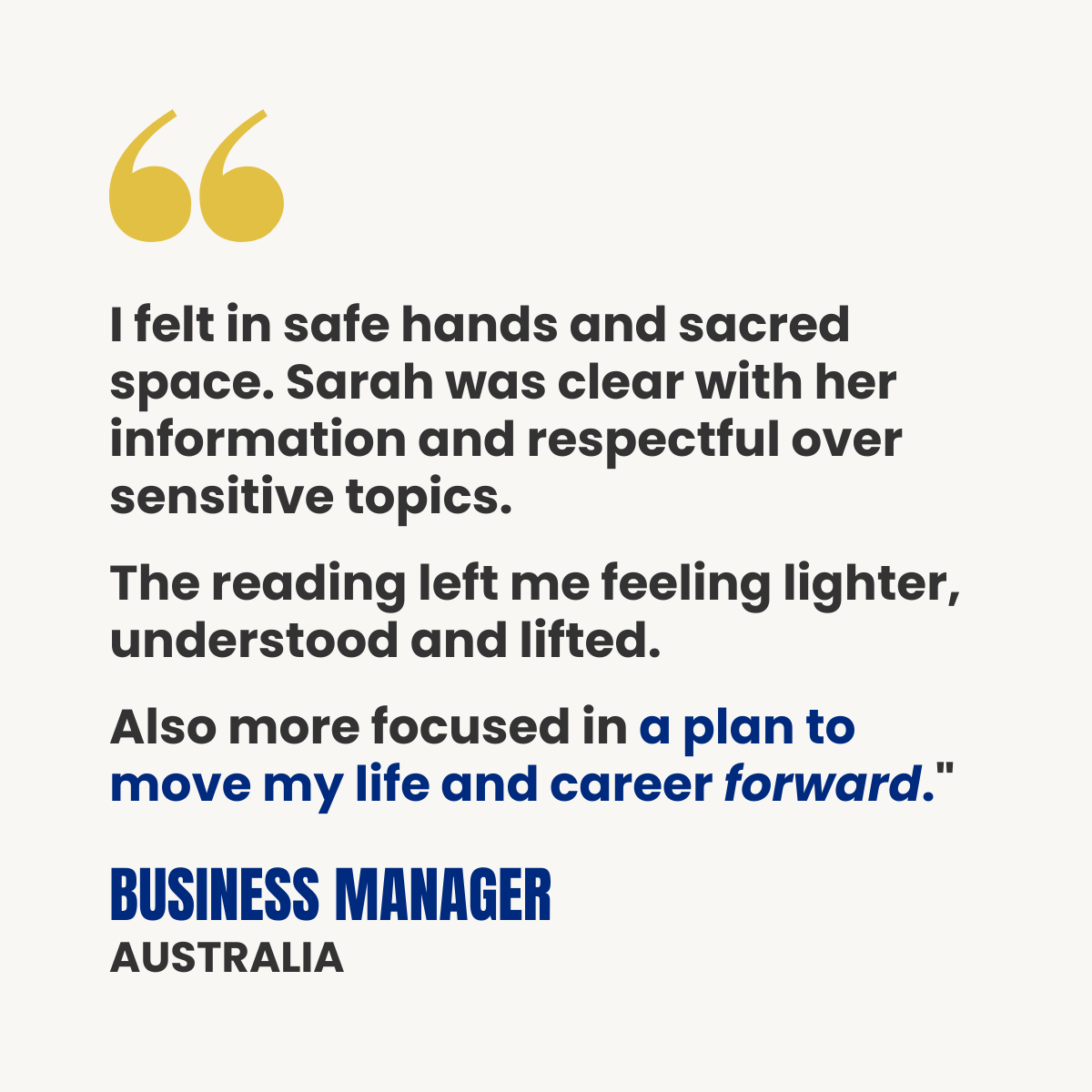 White testimonial card with gold quotation marks. Text reads: “I felt in safe hands and sacred space. Sarah was clear with her information and respectful over sensitive topics. The reading left me feeling lighter, understood and lifted. Also more focused in a plan to move my life and career forward.” Attribution: Business Manager, Australia.