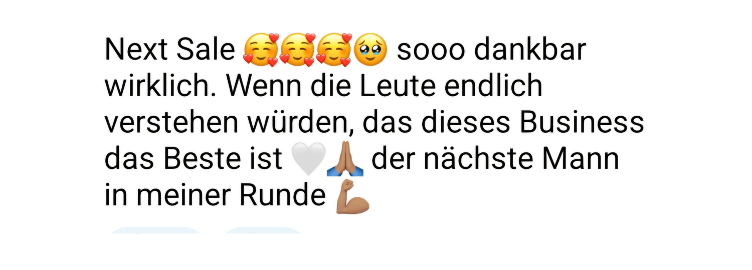 ,,Screenshot einer WhatsApp-Nachricht mit weißem Hintergrund. Der Text zeigt Freude über einen erfolgreichen Verkauf und enthält mehrere Emojis, darunter glückliche Gesichter mit Herzen, ein dankbares Emoji mit Träne, ein weißes Herz, betende Hände und einen Arm-Emoji. Die Nachricht betont, dass das Business das Beste ist und ein weiterer Mann in das Team aufgenommen wurde."