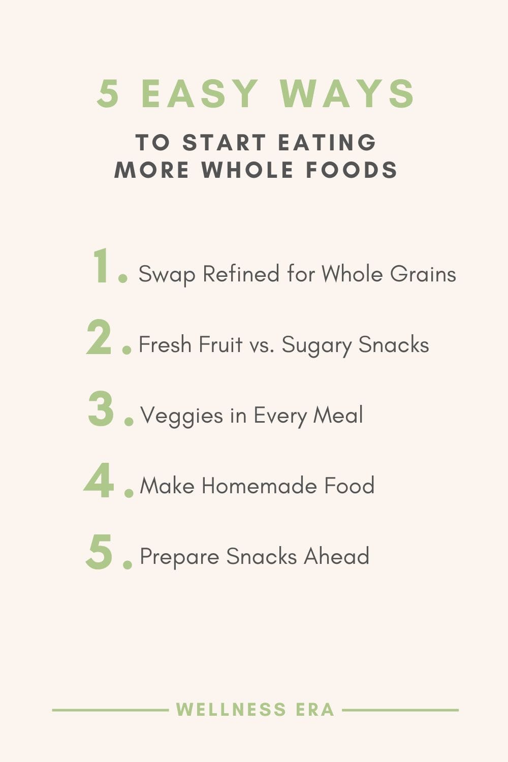 5 Easy Ways to Start Eating More Whole Foods Swap refined grains for whole grains (e.g., switch white rice for brown rice or quinoa). Eat fresh fruit instead of sugary snacks. Incorporate more veggies by adding them to every meal. Make homemade versions of processed foods, like salad dressings or granola, using simple whole food ingredients. Prepare snacks ahead of time, like hummus with carrots or apple slices with nut butter, so you’re not tempted by processed options. - wellness era