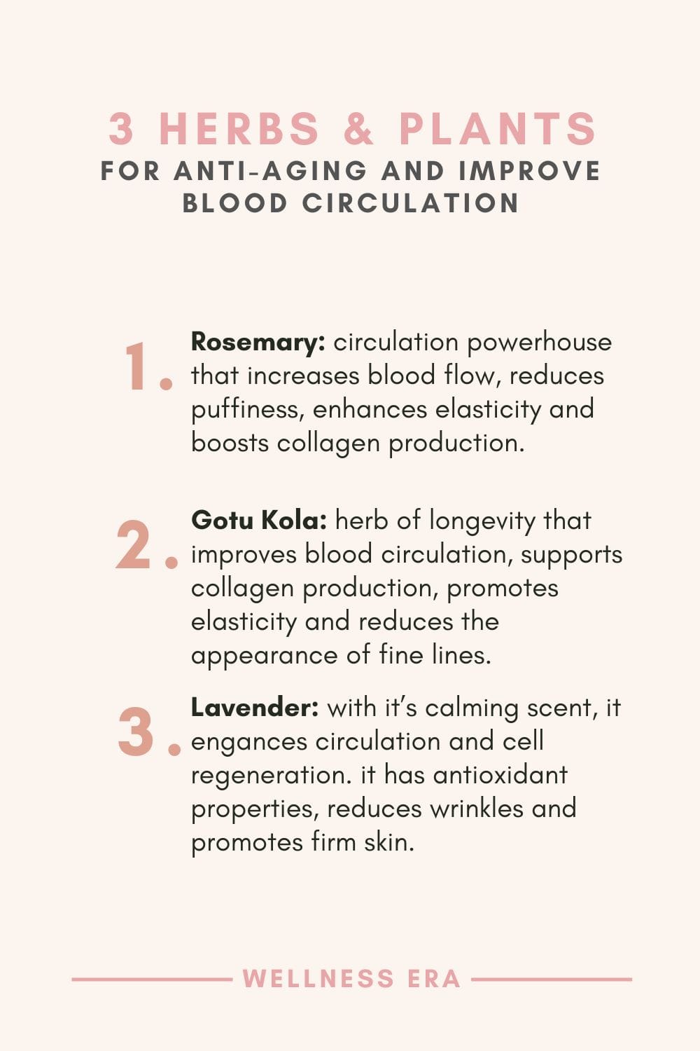 3 Herbs and Plants for Anti-Aging and improve Blood Circulation: - Rosemary: circulation powerhouse that increases blood flow, reduces puffiness, enhances elasticity and boosts collagen production - Gotu Kola: herb of longevity that improves blood circulation, supports collagen production, promotes elasticity and reduces the appearance of fine lines - Lavender: with it’s calming scent, it engances circulation and cell regeneration. it has antioxidant properties, reduces wrinkles and promotes firm skin.