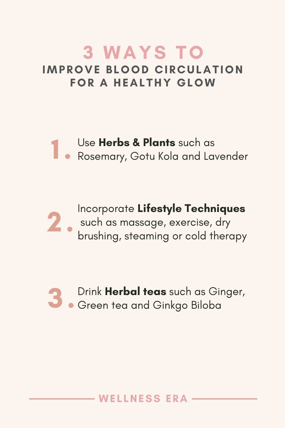 3 ways to Improve Blood Circulation for a Healthy Glow: - 1. Use herbs & plants such as Rosemary, Gotu Kola and Lavender - 2. Incorporate Lifestyle Techniques such as massage, exercise, dry brushing, steaming or cold therapy - 3. Drink herbal teas such as Ginger, Green tea and Ginkgo Biloba