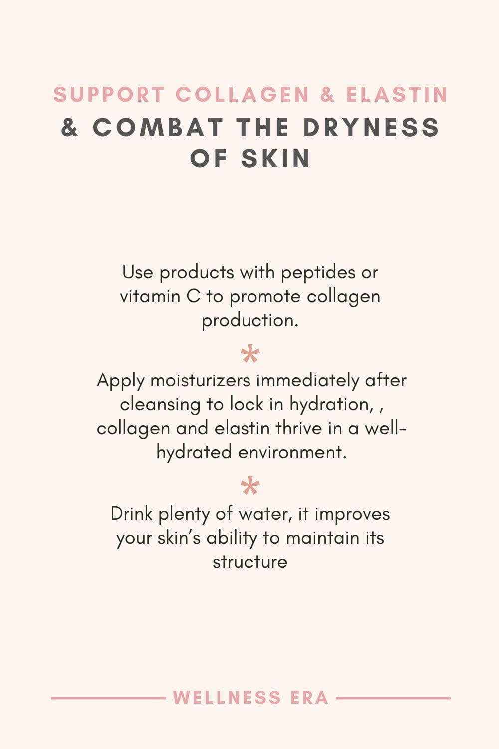 support collagen & elastin & Combat the Dryness of Skin - Use products with peptides or vitamin C to promote collagen production. - Apply moisturizers immediately after cleansing to lock in hydration, collagen and elastin thrive in a well-hydrated environment - Drink plenty of water, it improves your skin’s ability to maintain its structure