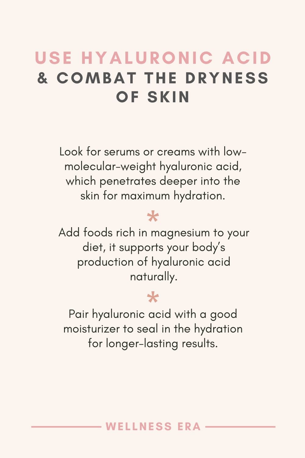 Use hyaluronic acid & Combat the Dryness of Skin - Look for serums or creams with low-molecular-weight hyaluronic acid, which penetrates deeper into the skin for maximum hydration. - Add foods rich in magnesium to your diet, it supports your body’s production of hyaluronic acid naturally. - Pair hyaluronic acid with a good moisturizer to seal in the hydration for longer-lasting results.