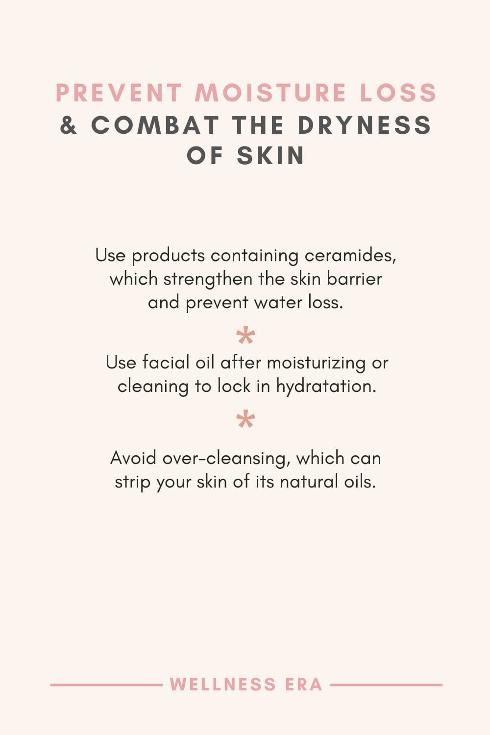 Prevent moisture loss & Combat the Dryness of Skin - Use products containing ceramides, which strengthen the skin barrier and prevent water loss - Use facial oil after moisturizing or cleaning to lock in hydratation - Avoid over-cleansing, which can strip your skin of its natural oils.