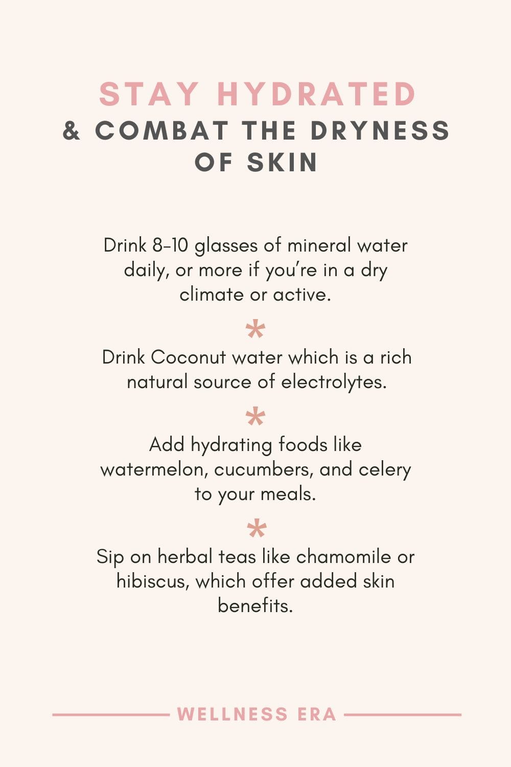 Stay hydrated & Combat the Dryness of Skin - Drink 8-10 glasses of mineral water daily, or more if you’re in a dry climate or active. - Drink Coconut water which is a rich natural source of electrolytes. - Add hydrating foods like watermelon, cucumbers, and celery to your meals. - Sip on herbal teas like chamomile or hibiscus, which offer added skin benefits.
