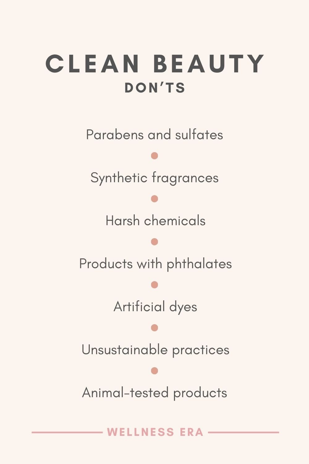 Clean Beauty Don’ts - Avoid parabens and sulfates   - Skip synthetic fragrances   - Stay away from harsh chemicals   - Don’t use products with phthalates   - Avoid artificial dyes   - Say no to unsustainable practices   - Avoid animal-tested products - Wellness Era