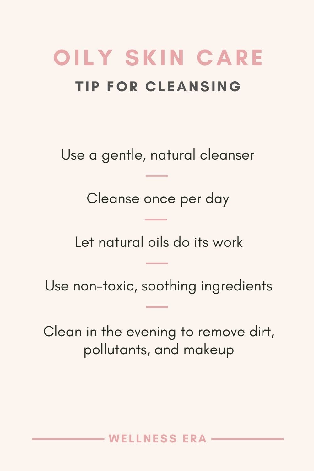 Tip for oily skin: Cleansing: - use a gentle, natural cleanser - cleanse once per day - let natural oils do its work - use non-toxic, soothing ingredients cleansers - clean in the evening to remove dirt, pollutants, and makeup
