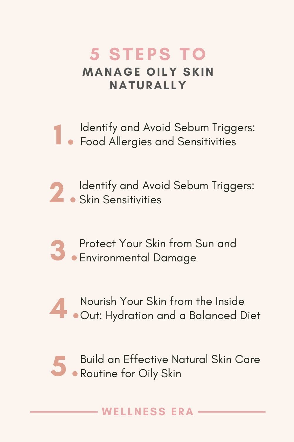 5 steps to Manage Oily Skin Naturally: 1. Identify and Avoid Sebum Triggers: Food Allergies and Sensitivities - 2. Identify and Avoid Sebum Triggers: Skin Sensitivities - 3. Protect Your Skin from Sun and Environmental Damage - 4. Nourish Your Skin from the Inside Out with Hydration and a Balanced Diet - 5. Build an Effective Natural Skin Care Routine for Oily Skin