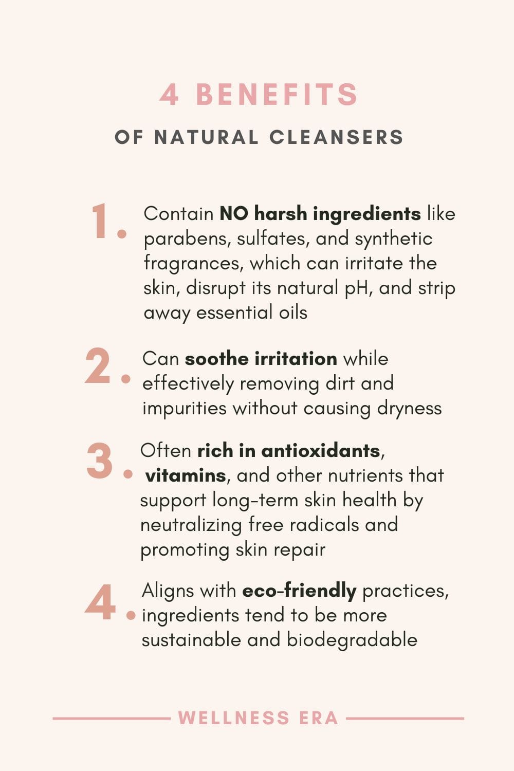 4 benefits of Natural Cleansers: 1. Contain NO harsh ingredients like parabens, sulfates, and synthetic fragrances, which can irritate the skin, disrupt its natural pH, and strip away essential oils - 2. Can soothe irritation while effectively removing dirt and impurities without causing dryness - 3. Often rich in antioxidants, vitamins, and other nutrients that support long-term skin health by neutralizing free radicals and promoting skin repair - 4. Aligns with eco-friendly practices, ingredients tend to be more sustainable and biodegradable
