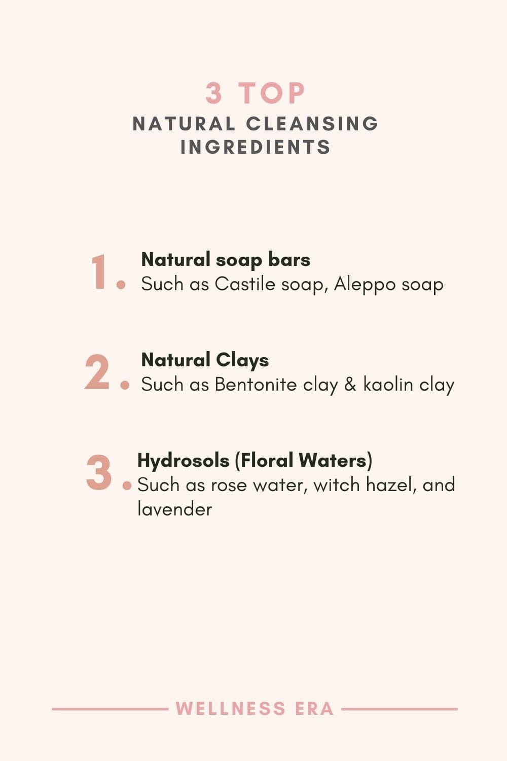 3 Top Natural Cleansing Ingredients: - Natural soap bars such as Castile soap, Aleppo soap - Clays Such as Bentonite clay & kaolin clay - Hydrosols (Floral Waters) Such as rose water, witch hazel, and lavender