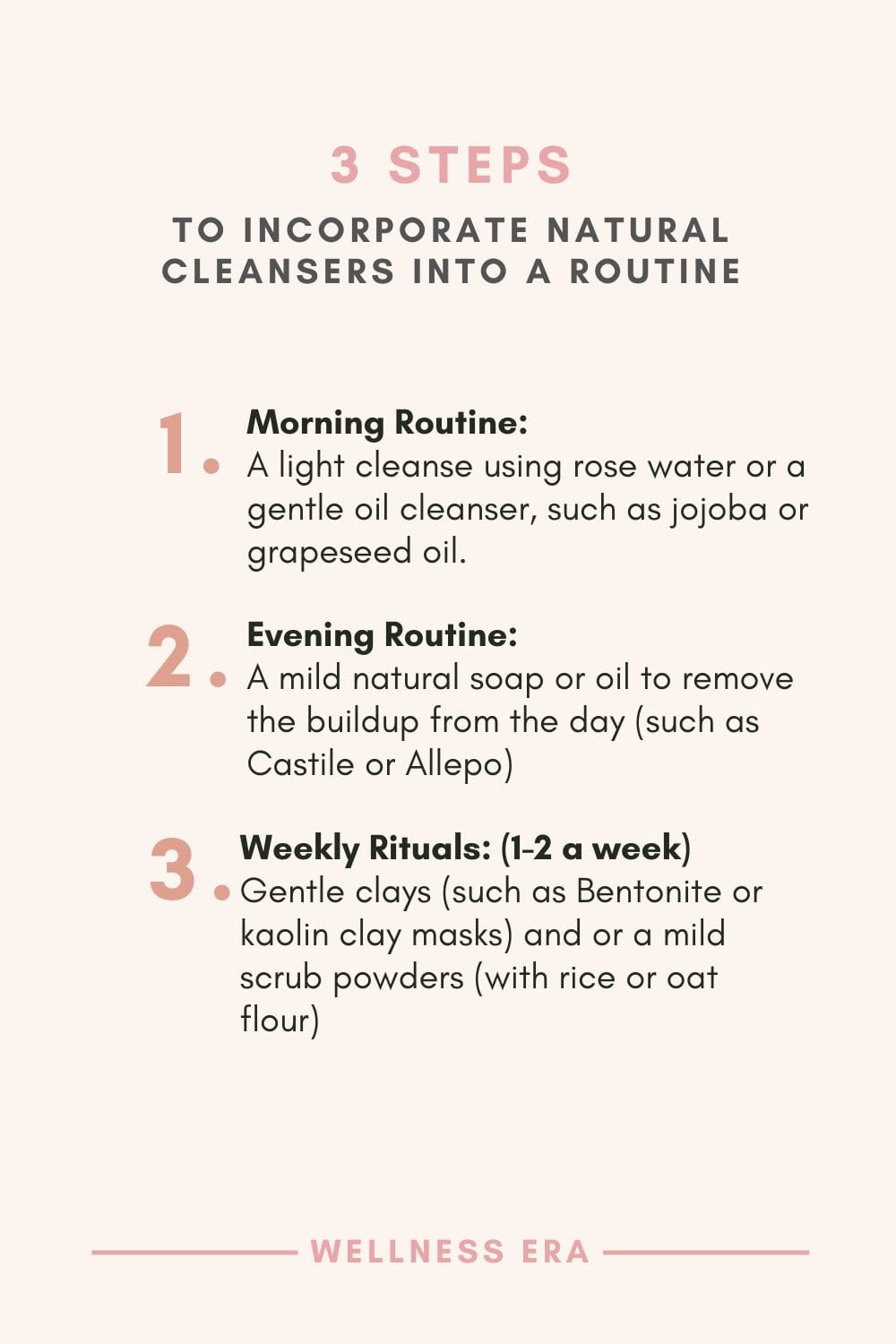 3 steps to Incorporate Natural Cleansers into a Routine: - Morning Routine: A light cleanse using rose water or a gentle oil cleanser, such as jojoba or grapeseed oil. - Evening Routine: A mild natural soap or oil to remove the buildup from the day (such as Castile or Allepo) - Weekly Rituals: (Once or twice a week) Gentle clays (such as Bentonite or kaolin clay masks) and or a mild scrub powders (with rice or oat flour)