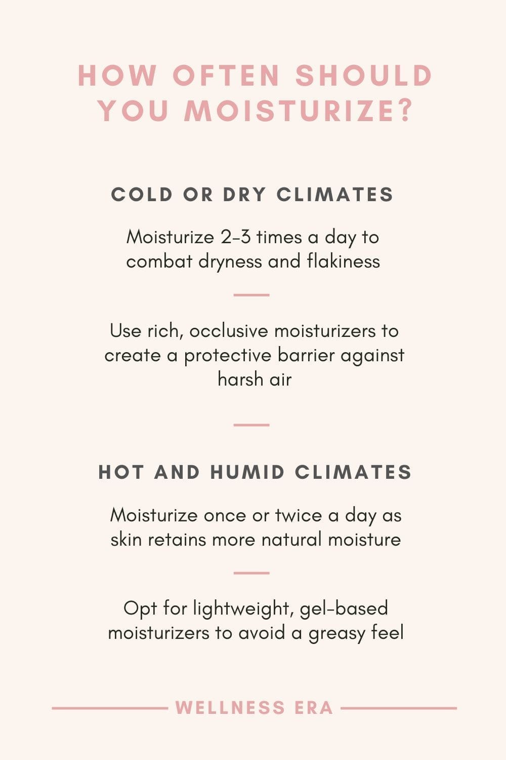 How to Moisturize Based on Your Environment: 1. Cold or Dry Climates -Moisturize 2–3 times a day to combat dryness and flakiness. - Use rich, occlusive moisturizers to create a protective barrier against harsh air. - 2. Hot and Humid Climates - Moisturize once or twice a day as skin retains more natural moisture. - Opt for lightweight, gel-based moisturizers to avoid a greasy feel.