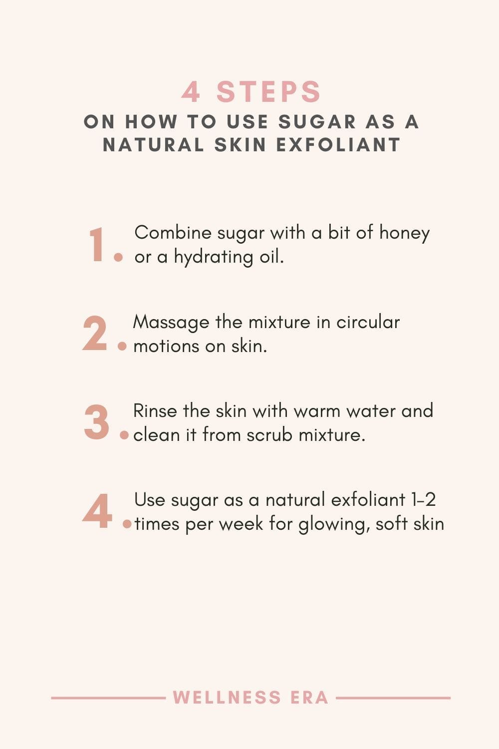 4 Step on How to use sugar as a skin exfoliant - 1. combine sugar with a bit of honey or a hydrating oil - 2. massage in circular motions on skin - 3. rinse with warm water - 4. Use 1–2 times per week for glowing, soft skin