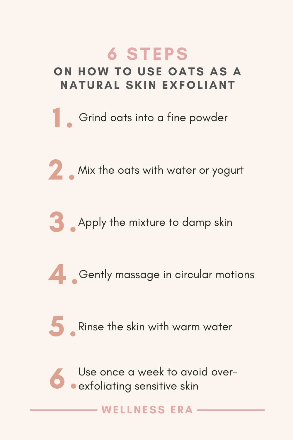 6 Steps on How to use oats as a skin exfoliant - 1. grind oats into a fine powder - 2. mix with water or yogurt - 3. Apply to damp skin - 4. Gently massage in circular motions on skin - 5. Rinse the skin with warm water - 6. Use once a week to avoid over-exfoliating sensitive skin