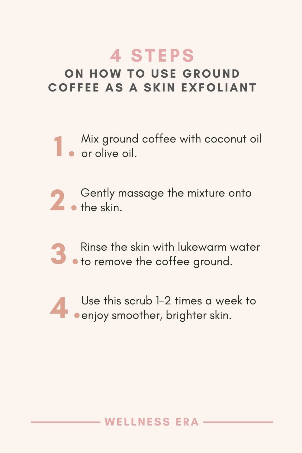 4 Steps on How to use ground coffee as a skin exfoliant - 1. Mix ground coffee with coconut oil or olive oil - 2. Gently massage the mixture onto the skin - 3. Rinse the skin with lukewarm water to remove the coffee ground - 4. Use this scrub 1–2 times a week to enjoy smoother, brighter skin.