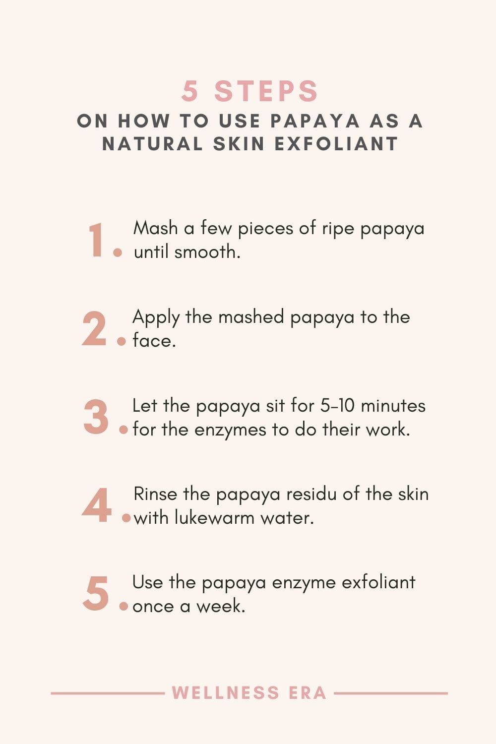 5 Steps on How to use papaya as a skin exfoliant - 1. Mash a few pieces of ripe papaya until smooth - 2. Apply the mashed papaya to the face - 3. Let the papaya sit for 5–10 minutes for the enzymes to do their work - 4. Rinse the papaya residu of the skin with lukewarm water - 5. Use the papaya enzyme exfoliant once a week to keep skin looking fresh and radiant.