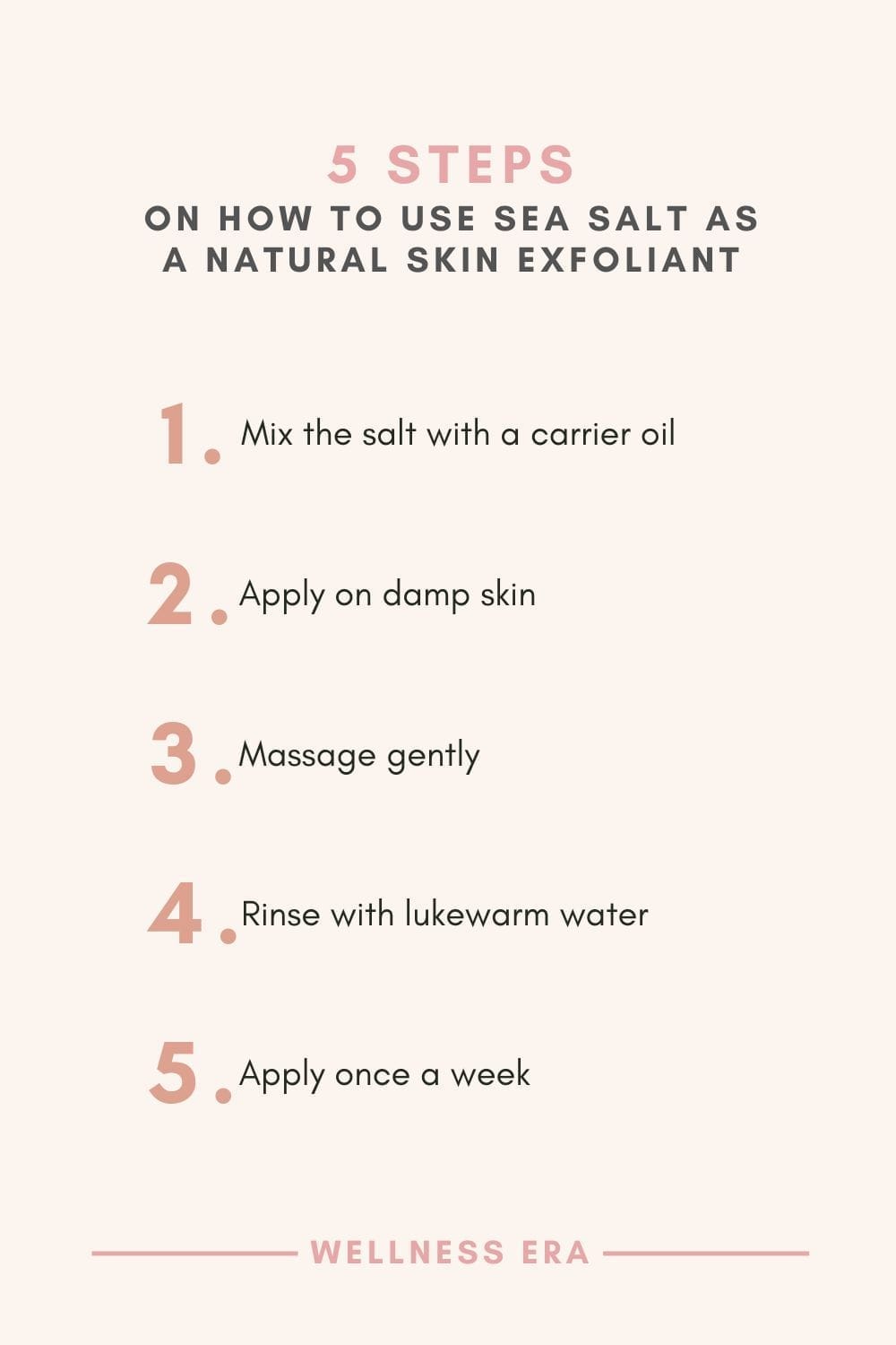 5 Steps on How to use sea salt as a skin exfoliant - 1. Mix the salt with a carrier oil - 2. Apply on damp skin - 3. Massage gently - 4. Rinse with lukewarm water - 5. Apply once a week for a thorough exfoliation that leaves skin feeling refreshed.