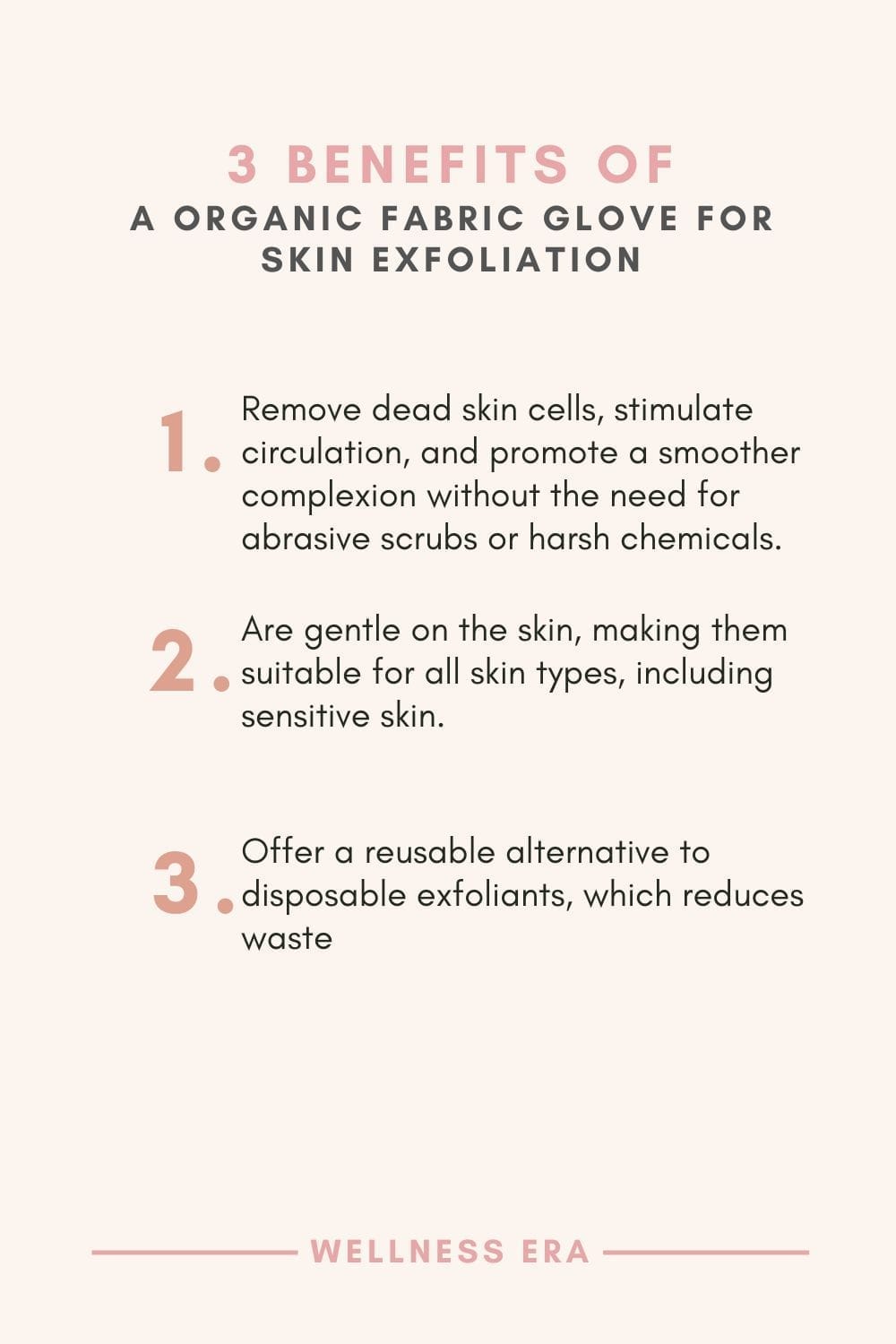 3 benefits of organic fabric glove for skin exfoliation: 1. Remove dead skin cells, stimulate circulation, and promote a smoother complexion without the need for abrasive scrubs or harsh chemicals - 2. Are gentle on the skin, making them suitable for all skin types, including sensitive skin. - 3. Offer a reusable alternative to disposable exfoliants, which reduces waste