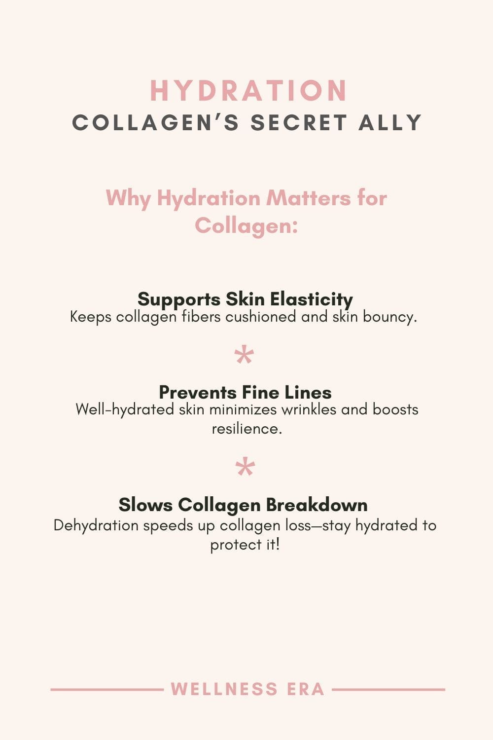 - [ ]  **Hydration: Collagen’s Secret Ally** - **Why Hydration Matters for Collagen:** 1. **Supports Skin Elasticity:**     - Keeps collagen fibers cushioned and skin bouncy. 2. **Prevents Fine Lines:**     - Well-hydrated skin minimizes wrinkles and boosts resilience. 3. **Slows Collagen Breakdown:**     - Dehydration speeds up collagen loss—stay hydrated to protect it!