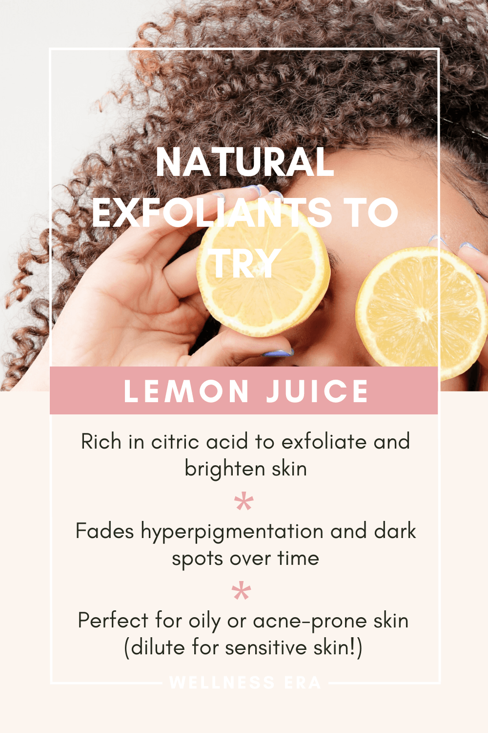 Natural Exfoliants to Try: - Lemon juice - Rich in citric acid to exfoliate and brighten skin. - Fades hyperpigmentation and dark spots over time. - Perfect for oily or acne-prone skin (dilute for sensitive skin!).