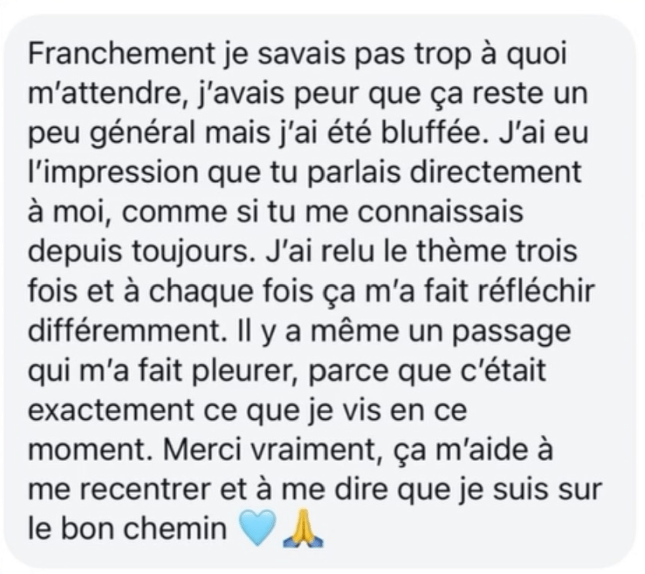 Message d’une cliente : Franchement je savais pas trop à quoi m’attendre, j’avais peur que ça reste un peu général mais j’ai été bluffée. J’ai eu l’impression que tu parlais directement à moi, comme si tu me connaissais depuis toujours. J’ai relu le thème trois fois et à chaque fois ça m’a fait réfléchir différemment. Il y a même un passage qui m’a fait pleurer, parce que c’était exactement ce que je vis en ce moment. Merci vraiment, ça m’aide à me recentrer et à me dire que je suis sur le bon chemin.