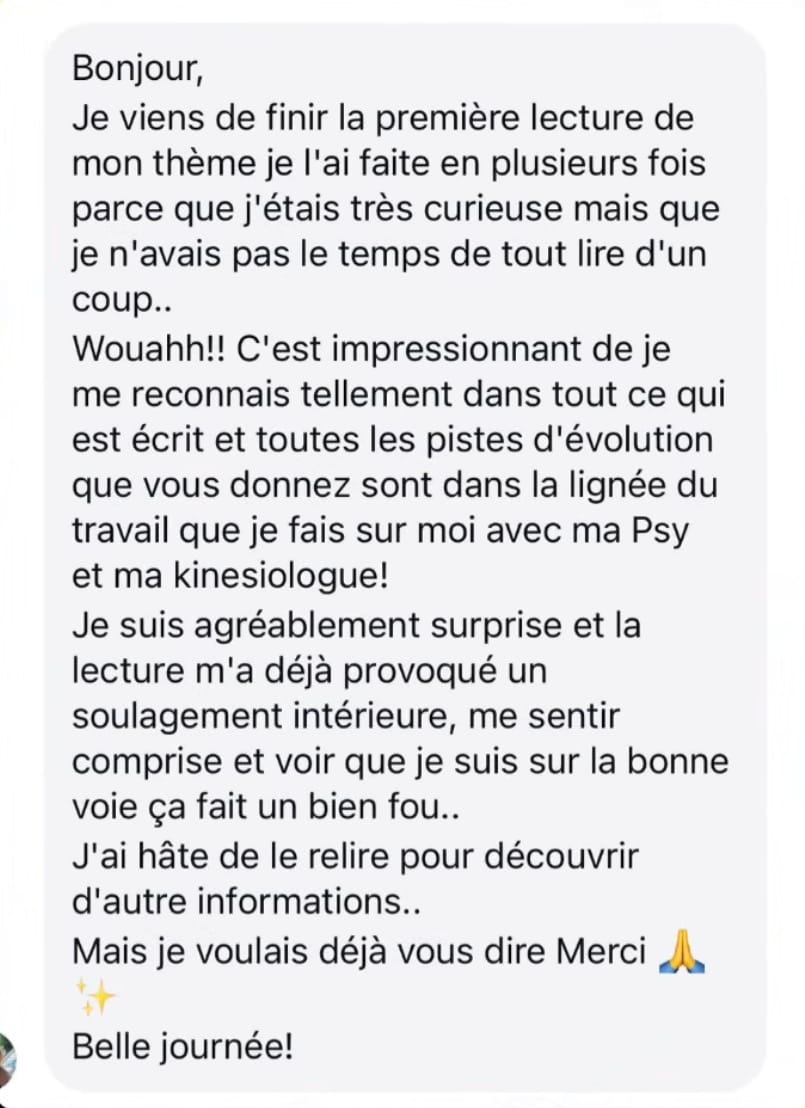 Message d’une cliente : Je viens de finir la première lecture de mon thème, je l’ai faite en plusieurs fois. C’est impressionnant, je me reconnais tellement dans tout ce qui est écrit et toutes les pistes d’évolution que vous donnez sont dans la lignée du travail que je fais sur moi avec ma psy et ma kinésiologue. La lecture m’a déjà provoqué un soulagement intérieur, me sentir comprise et voir que je suis sur la bonne voie ça fait un bien fou. J’ai hâte de le relire. Merci, belle journée.