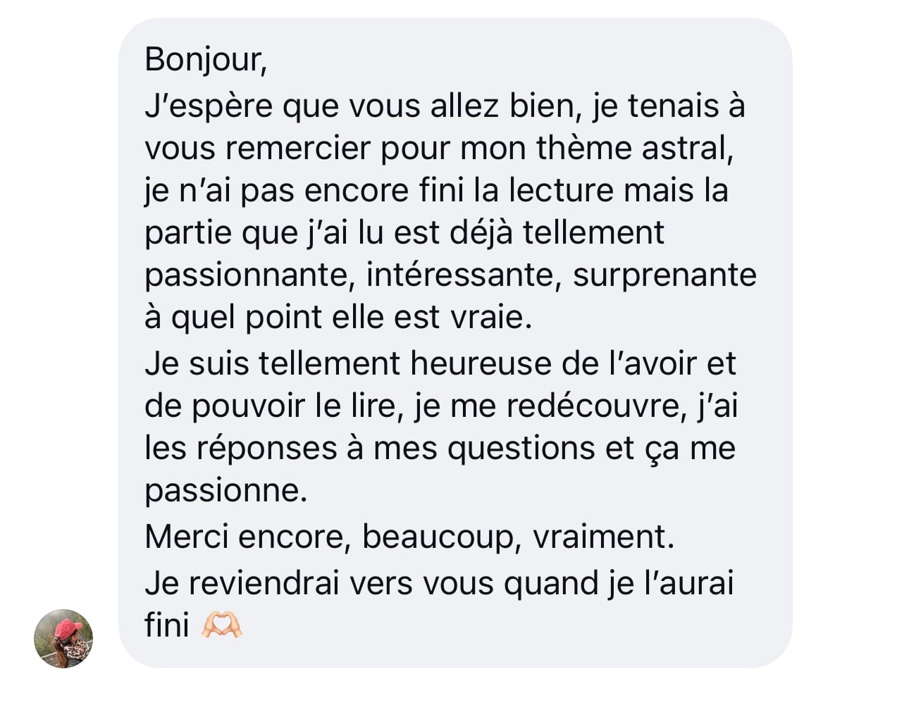 Message d’une cliente : Je tenais à vous remercier pour mon thème astral. Je n’ai pas encore fini la lecture mais la partie que j’ai lue est déjà tellement passionnante, intéressante, surprenante à quel point elle est vraie. Je suis tellement heureuse de l’avoir et de pouvoir le lire, je me redécouvre, j’ai les réponses à mes questions et ça me passionne. Merci encore, beaucoup, vraiment.